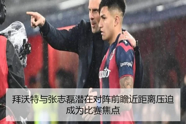 拜沃特与张志磊潜在对阵前瞻近距离压迫成为比赛焦点