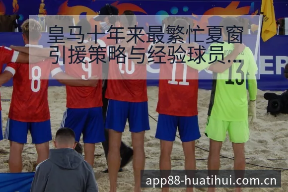 皇马十年来最繁忙夏窗引援策略与经验球员数据分析赛程前瞻解 - 华体会体育APP