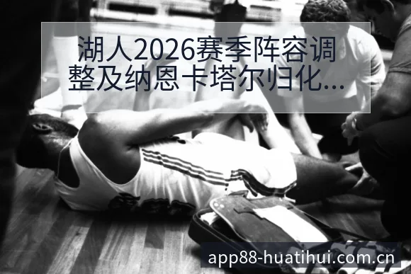 湖人2026赛季阵容调整及纳恩卡塔尔归化球员影响分析：签 - 华体会体育APP